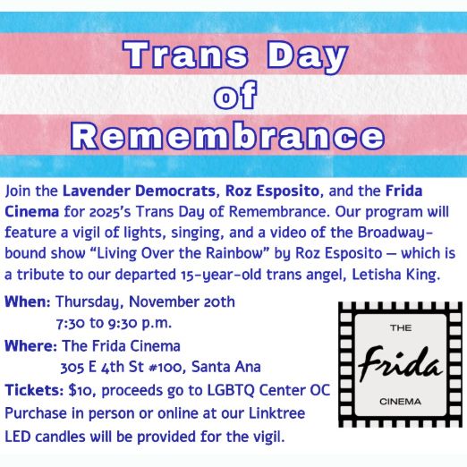 Trans Day of Remembrance
Join the Lavender Democrats, Roz Esposito, and the Frida Cinema for 2025's Trans Day of Remembrance. Our program will feature a vigil of lights, singing, and a video of the Broadway-bound show “Living Over the Rainbow” by Roz Esposito — which is a tribute to our departed 15-year-old trans angel, Letisha King.
When: Thursday, November 20th
7:30 to 9:30 p.m.
Where: The Frida Cinema
305 E 4th St #100, Santa Ana
Tickets: $10, proceeds go to LGBTQ Center OC
Purchase in person or online at our Linktree.
LED candles will be provided for the vigil.
