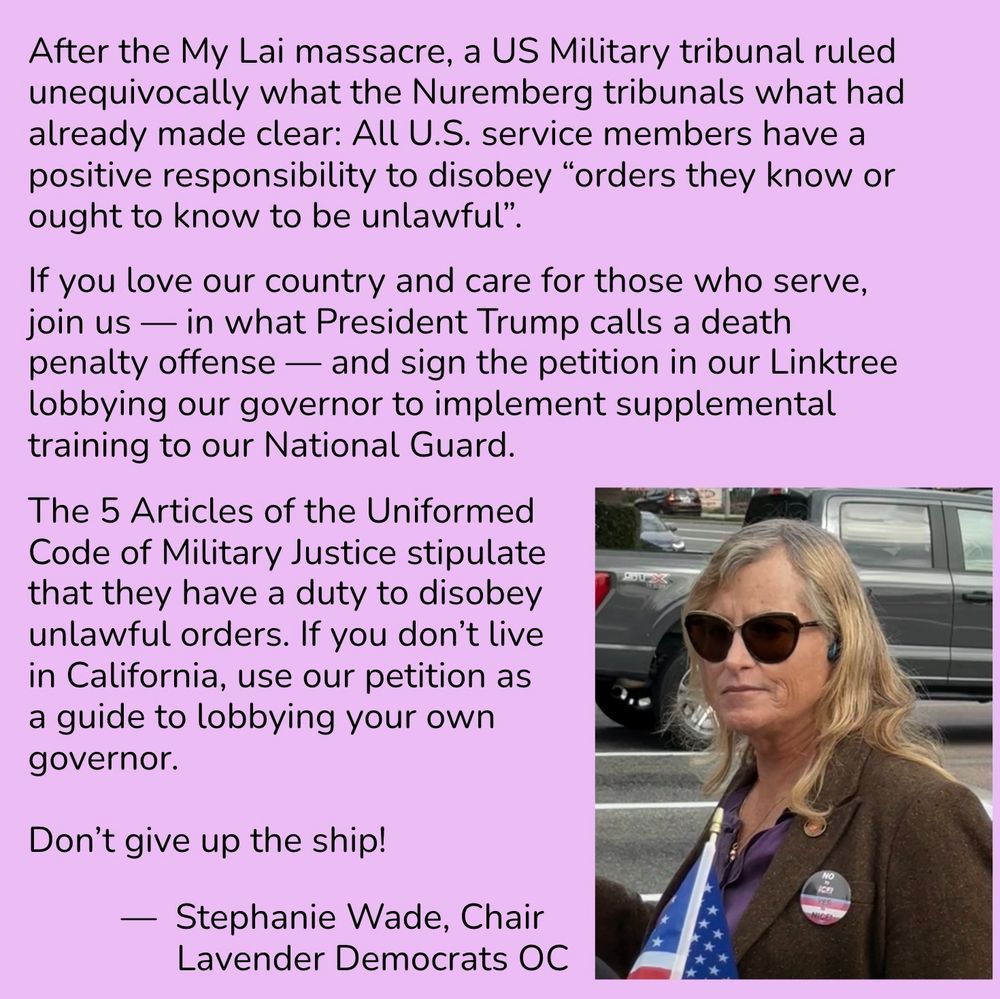 After the My Lai massacre, a US Military tribunal ruled unequivocally what the Nuremberg tribunals what had already made clear: all U.S. service members have a positive responsibility to disobey “orders they know or ought to know to be unlawful.” If you love our country and care for those who serve, join us — in what President Trump calls a death penalty offense — and sign the petition on our Linktree lobbying our governor to implement supplemental training to our National Guard. The FIVE articles of the Uniformed Code of Military Justice stipulate that they have a DUTY TO DISOBEY UNLAWFUL ORDERS. If you don’t live in California, use our petition as a guide to lobbying your own governor. Don’t give up the ship! -Stephanie Wade, Chair of the Lavender Democrats