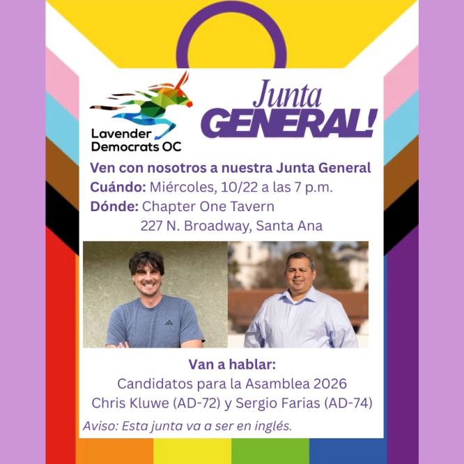 Lavender Democrats Junta general
Ven con nosotros a nuestra Junta General 
Cuándo: Miércoles, 10/22 a las 7 p.m.
Dónde: Chapter One Tavern
               227 N. Broadway, Santa Ana
Van a hablar:
Candidatos para la Asamblea 2026
Chris Kluwe (AD-72) y Sergio Farias (AD-74)
Aviso: Esta junta va a ser en inglés.