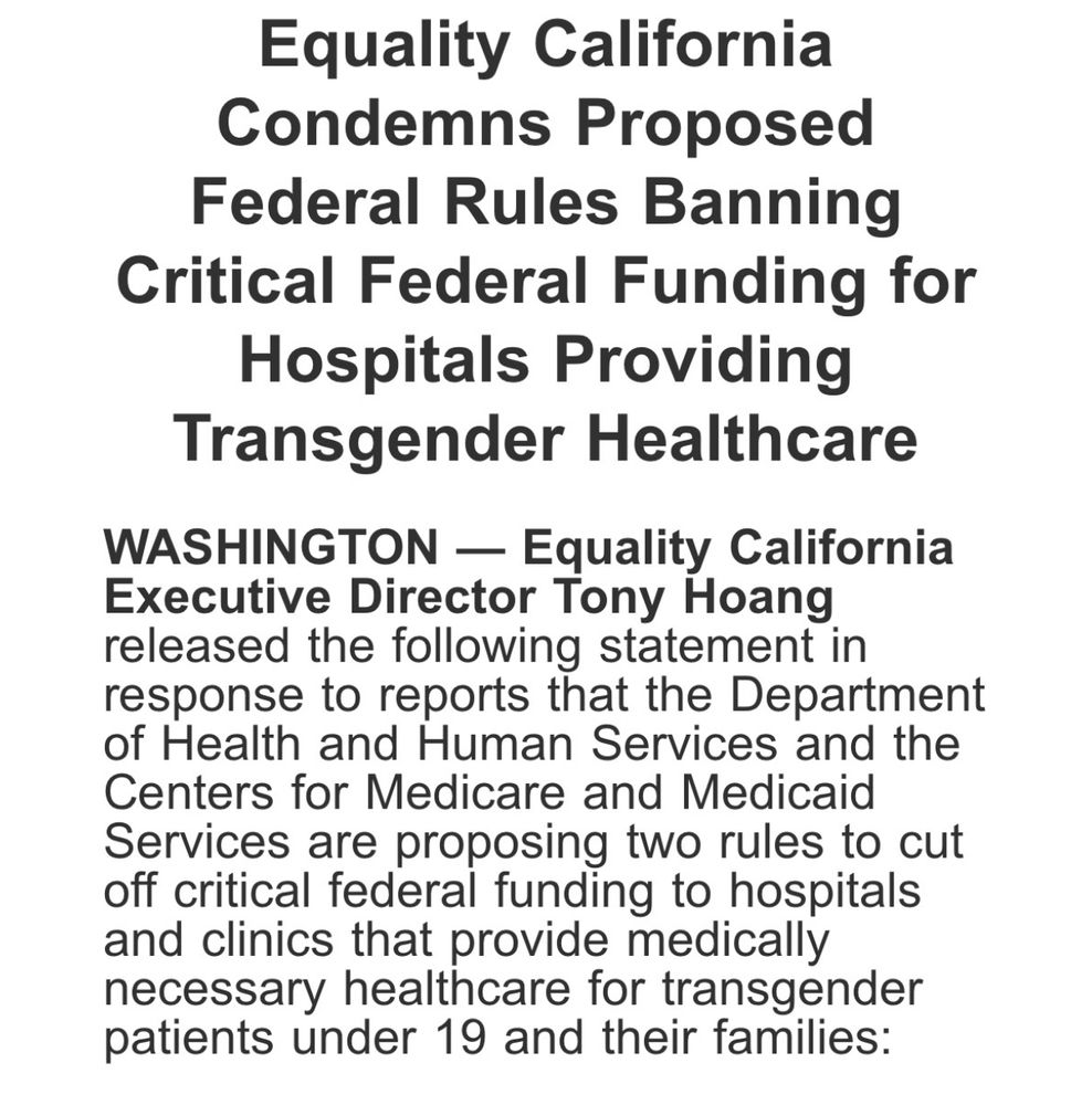 Slide 1 of 4: Equality California Condemns Proposed Federal Rules Banning Critical Federal Funding for Hospitals Providing Transgender Healthcare

WASHINGTON - Equality California
Executive Director Tony Hoang released the following statement in response to reports that the Department of Health and Human Services and the Centers for Medicare and Medicaid Services are proposing two rules to cut off critical federal funding to hospitals and clinics that provide medically necessary healthcare for transgender patients under 19 and their families:

Equality California Condena las Reglas Federales Propuestas que Prohíben Fondos Federales Críticos para Hospitales que Brindan Atención Médica Transgénero/Transgénera

WASHINGTON - El Director Ejecutivo de Equality California, Tony Hoang, emitió la siguiente declaración en respuesta a reportes de que el Departamento de Salud y Servicios Humanos y los Centros de Servicios de Medicare y Medicaid están proponiendo dos reglas para cortar fondos federales críticos a hospitales y clínicas que brindan atención médica médicamente necesaria para pacientes transgénero/transgénera menores de 19 años y sus familias:
