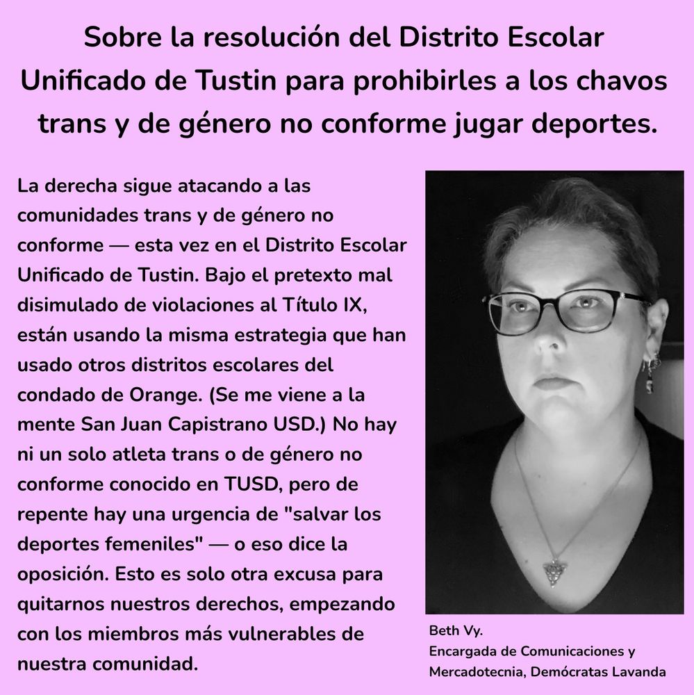 Sobre la resolución del Distrito Escolar Unificado de Tustin para prohibirles a los chavos trans y de género no conforme jugar deportes. La derecha sigue atacando a las comunidades trans y de género no conforme — esta vez en el Distrito Escolar Unificado de Tustin. Bajo el pretexto mal disimulado de violaciones al Título IX, están usando la misma estrategia que han usado otros distritos escolares del condado de Orange. (Se me viene a la mente San Juan Capistrano USD.) No hay ni un solo atleta trans o de género no conforme conocido en TUSD, pero de repente hay una urgencia de "salvar los deportes femeniles" — o eso dice la oposición. Esto es solo otra excusa para quitarnos nuestros derechos, empezando con los miembros más vulnerables de nuestra comunidad. — Beth, Encargada de Comunicaciones y Mercadotecnia, Demócratas Lavanda