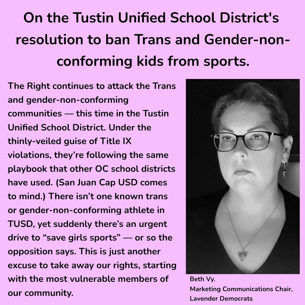 On the Tustin Unified School District's resolution to ban Trans and gender-non-conforming kids from sports: The Right continues to attack the Trans and gender-non-conforming communities — this time in the Tustin Unified School District. Under the thinly-veiled guise of Title IX violations, they’re following the same playbook that other OC school districts have used. (San Juan Cap USD comes to mind.) There isn’t one known trans or gender-non-conforming athlete in TUSD, yet suddenly there’s an urgent drive to “save girls sports” — or so the opposition says. This is just another excuse to take away our rights, starting with the most vulnerable members of our community.  — Beth, Marketing Communications Chair, Lavender Democrats