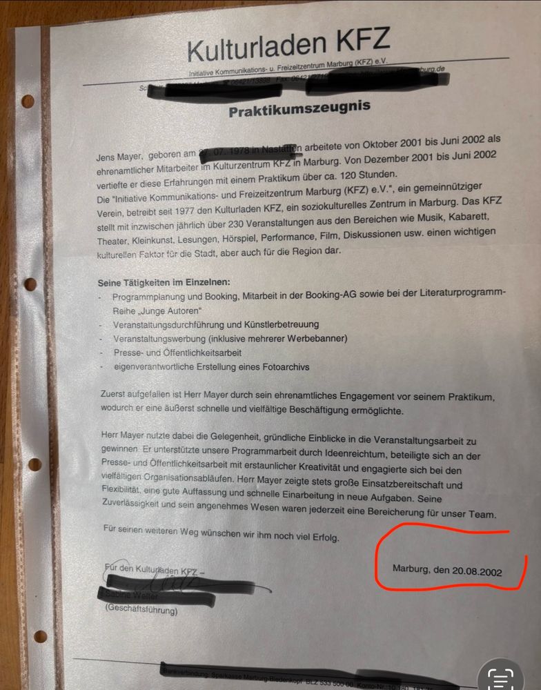 Kulturladen KFZ
 initiative Kommunikations- u. Freizeitzentrum Marburg (KFZ) e.V.
 burg.de
 Praktikumszeugnis
 1978 In
 XXX arbeitete von Oktober 2001 bis Juni 2002 als
 Jens Mayer, geboren am
 ehrenamtlicher Mitarbeiter im Kulturzentrum KFZ in Marburg. Von Dezember 2001 bis Juni 2002
 vertiefte er diese Erfahrungen mit einem Praktikum über ca. 120 Stunden.
 Die "Initiative Kommunikations- und Freizeitzentrum Marburg (KFZ) e.V.", ein gemeinnütziger
 Verein, betreibt seit 1977 den Kulturladen KFZ, ein soziokulturelles Zentrum in Marburg. Das KFZ
 stellt mit inzwischen jährlich über 230 Veranstaltungen aus den Bereichen wie Musik, Kabarett,
 Theater, Kleinkunst, Lesungen, Hörspiel, Performance, Film, Diskussionen usw. einen wichtigen
 kulturellen Faktor für die Stadt, aber auch für die Region dar.
 Seine Tätigkeiten im Einzelnen:
 - Programmpianung und Booking, Mitarbeit in der Booking-AG sowie bei der Literaturprogramm-
 Reihe „Junge Autoren"
 Veranstaltungsdurchführung und Künstlerbetreuung
 - Veranstaltungswerbung (inklusive mehrerer Werbebanner)
 Presse- und Offentlichkeitsarbeit
 eigenverantwortliche Erstellung eines Fotoarchivs
 Zuerst aufgefallen ist Herr Mayer durch sein ehrenamtliches Engagement vor seinem Praktikum,
 wodurch er eine äußerst schnelle und vielfältige Beschäftigung ermöglichte.
 Herr Mayer nutzte dabei die Gelegenheit, gründliche Einblicke in die Veranstaltungsarbeit zu
 gewinnen. Er unterstützte unsere Programmarbeit durch Ideenreichtum, beteiligte sich an der
 Presse- und Öffentlichkeitsarbeit mit erstaunlicher Kreativität und engagierte sich bei den
 vielfältigen Organisationsabläufen. Herr Mayer zeigte stets große Einsatzbereitschaft und
 Flexibilität, eine gute Auffassung und schnelle Einarbeitung in neue Aufgaben. Seine
 Zuverlässigkeit und sein angenehmes Wesen waren jederzeit eine Bereicherung für unser Team.
 Für seinen weiteren Weg wünschen wir ihm noch viel Erfolg.
 Für den Kulturladen KPZ-
 Marburg, den 20.08.2002
 XXX
 (Geschäftsführung)
