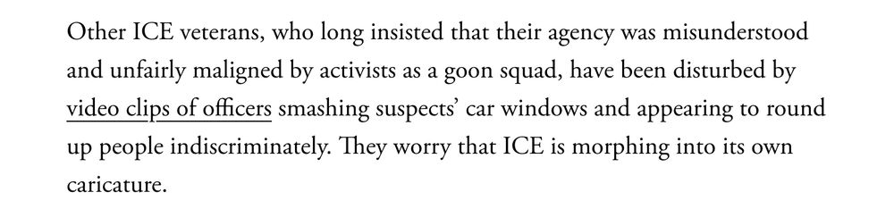 Other ICE veterans, who long insisted that their agency was misunderstood and unfairly maligned by activists as a goon squad, have been disturbed by video clips of officers smashing suspects’ car windows and appearing to round up people indiscriminately. They worry that ICE is morphing into its own caricature.