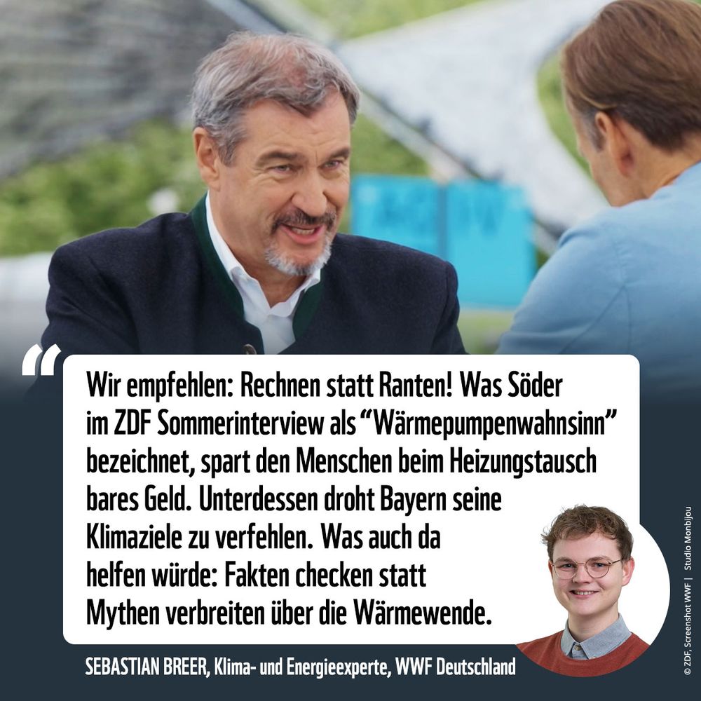 Foto von Markus Söder beim gestrigen ZDF Sommerinterview. Darunter ein Zitat von Sebastian Breer vom WWF: "Wir empfehlen: Rechnen statt Ranten! Was Söder im ZDF Sommerinterview als "Wärmepumpenwahnsinn" bezeichnet, spart den Menschen beim Heizungstausch bares Geld. Unterdessen droht Bayern seine Klimaziele zu verfehlen. Was auch da helfen würde: Fakten checken statt Mythen verbreiten über die Wärmewende."