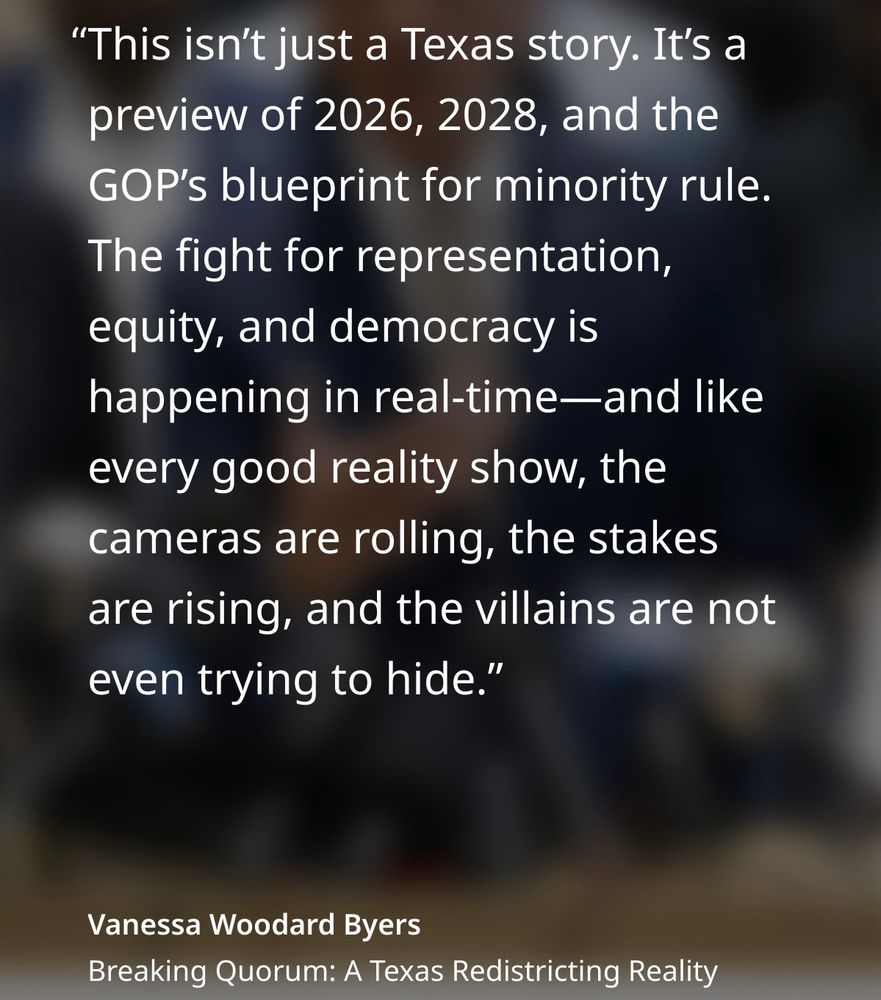 "This isn't just a Texas story. It's a preview of 2026, 2028, and the GOP's blueprint for minority rule.
The fight for representation, equity, and democracy is happening in real-time-—and like every good reality show, the cameras are rolling, the stakes are rising, and the villains are not even trying to hide."
Vanessa Woodard Byers
Breaking Quorum: A Texas Redistricting Reality
