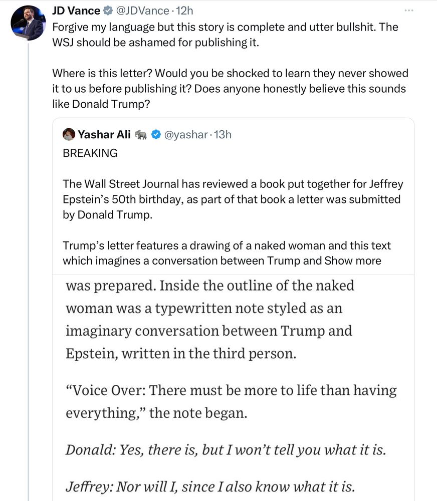 JD Vance #@JDVance • 12h
Forgive my language but this story is complete and utter bullshit. The WSJ should be ashamed for publishing it.
Where is this letter? Would you be shocked to learn they never showed it to us before publishing it? Does anyone honestly believe this sounds like Donald Trump?
• Yashar Ali & © @yashar • 13h
BREAKING
The Wall Street Journal has reviewed a book put together for Jeffrey Epstein's 50th birthday, as part of that book a letter was submitted by Donald Trump.
Trump's letter features a drawing of a naked woman and this text which imagines a conversation between Trump and Show more
was prepared. Inside the outline of the naked woman was a typewritten note styled as an imaginary conversation between Trump and Epstein, written in the third person.
"Voice Over: There must be more to life than having everything," the note began.
Donald: Yes, there is, but I won't tell you what it is.
Jeffrey: Nor will I, since I also know what it is.
