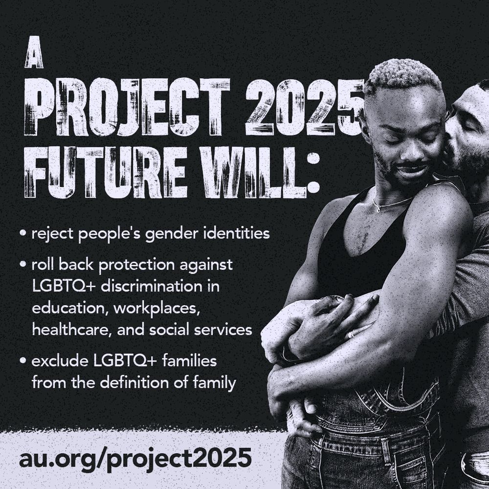 PROJECT 2025
FUTURE WILL:
• reject people's gender identities
• roll back protection against
LGBTQ+ discrimination in education, workplaces, healthcare, and social services
• exclude LGBTQ+ families from the definition of family
au.org/project2025