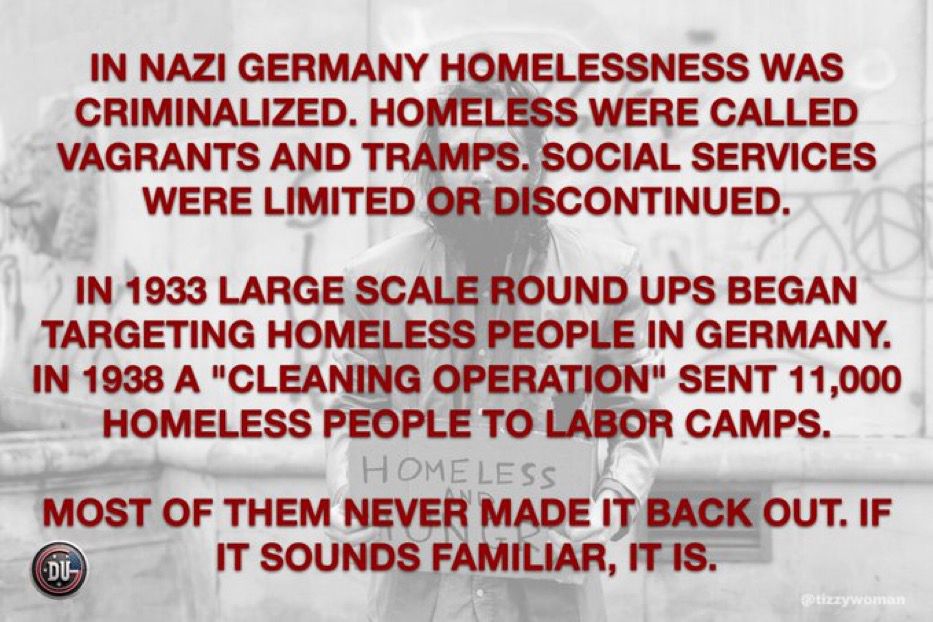 IN NAZI GERMANY HOMELESSNESS WAS CRIMINALIZED. HOMELESS WERE CALLED VAGRANTS AND TRAMPS. SOCIAL SERVICES WERE LIMITED OR DISCONTINUED.
IN 1933 LARGE SCALE ROUND UPS BEGAN TARGETING HOMELESS PEOPLE IN GERMANY.
IN 1938 A "CLEANING OPERATION" SENT 11,000
HOMELESS PEOPLE TO LABOR CAMPS.

MOST OF THEM NEVER MADE IT BACK OUT. IF IT SOUNDS FAMILIAR, IT IS.