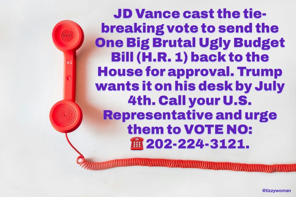 JD Vance cast the tie-breaking vote to send the One Big Brutal Ugly Budget
Bill (H.R. 1) back to the House for approval. Trump wants it on his desk by July 4th. Call your U.S.
Representative and urge them to VOTE NO:
国 202-224-3121.