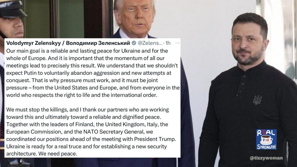 Volodymyr Zelenskyy / Володимир Зеленський @ @Zelens...• 1h Our main goal is a reliable and lasting peace for Ukraine and for the whole of Europe. And it is important that the momentum of all our meetings lead to precisely this result. We understand that we shouldn't expect Putin to voluntarily abandon aggression and new attempts at conquest. That is why pressure must work, and it must be joint pressure - from the United States and Europe, and from everyone in the world who respects the right to life and the international order. We must stop the killings, and I thank our partners who are working toward this and ultimately toward a reliable and dignified peace. Together with the leaders of Finland, the United Kingdom, Italy, the European Commission, and the NATO Secretary General, we coordinated our positions ahead of the meeting with President Trump. Ukraine is ready for a real truce and for establishing a new security architecture. We need peace. R AL STRENGTH @tizzywoman