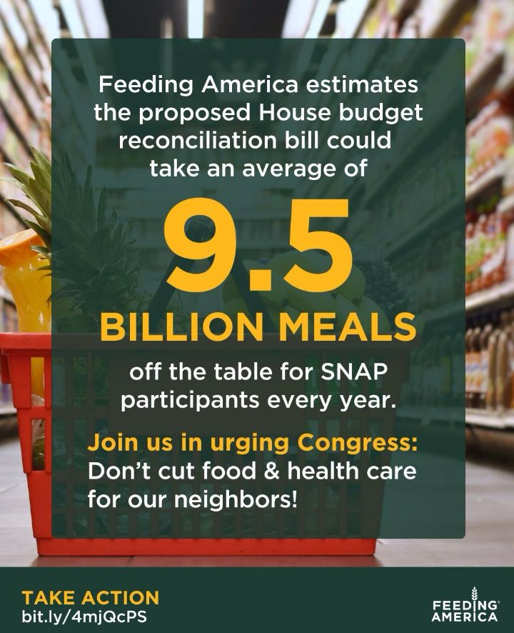 Feeding America estimates the proposed House budget reconciliation bill could take an average of
9.5
BILLION MEALS
off the table for SNAP participants every year.
Join us in urging Congress:
Don't cut food & health care for our neighbors!
TAKE ACTION
bit.ly/4mjQcPS
FEEDING AMERICA