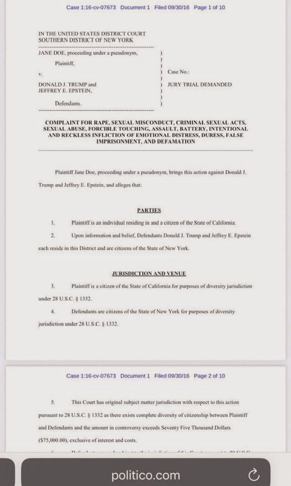 Case 1:16-cv-07673 Document 1 Filed 09/30/16 Page 1 of 10
IN THE UNITED STATES DISTRICT COURT
SOUTHERN DISTRICT OF NEW YORK
JANE EXE, proccoding under a pscudonym.
DONALD J. TRUMP and
JURY TRIAL DEMANDED
Defendants
COMPLAINT FOR RAPE, SEXUAL MISCONDUCT, CRIMINAL SEXUAL ACTS.
AND RECKLESS INFLICTION OF EMOTIONAL DISTRESS, DURESS, FALSE IMPRISONMENT. AND DEFAMATION
Plaietift Jane Doc, proceding under a pseudenym, brings this actice agains Donald 1.
Trump and Jeffrey E. Epstcin, and alleges that:
PARTIES
PlaintifT is an individual residing in and a citizen of the State of California.
Upon infoemation and belief, Defendants Donald J. Trump and Jeffrey E. Epstein
cach reside in this District and are citizes of the State of New York
under 28 U.S.C. $ 1332.
jurisdiction under 28 U.S.C. § 1332
Plaintiff is a citizen of the State of California for purposes of diversity jurisdiction
Defendants are citizens of the State of New York for purposes of diversity
Page 2 of 10
This Court has original subjoct matter jurisdiction with respect to this action
pursuant to 28 U.S.C. § 1332 as there exists complete diversity of citizarship between Plaintin
($75,000.00), exclusive of interest and costs
politico.com