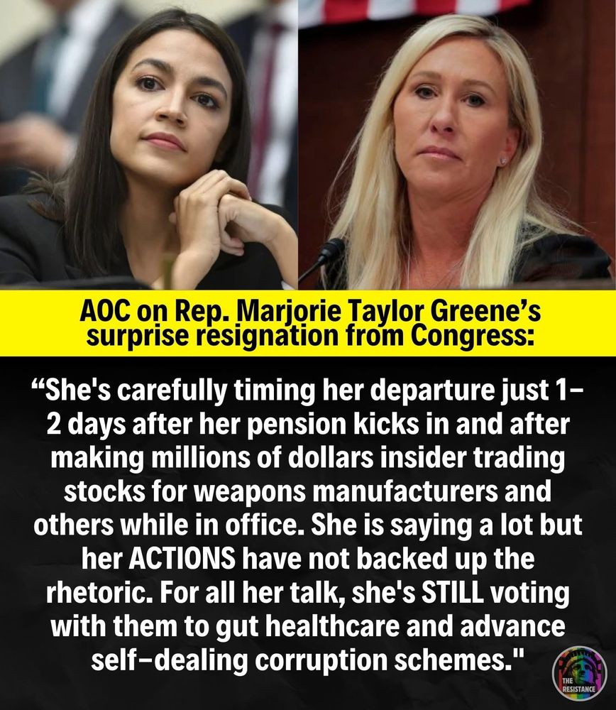 AOC on Rep. Marjorie Taylor Greene's surprise resignation from Congress:
"She's carefully timing her departure just 1-2 days after her pension kicks in and after making millions of dollars insider trading stocks for weapons manufacturers and others while in office. She is saying a lot but her ACTIONS have not backed up the rhetoric. For all her talk, she's STILL voting with them to gut healthcare and advance self-dealing corruption schemes."
