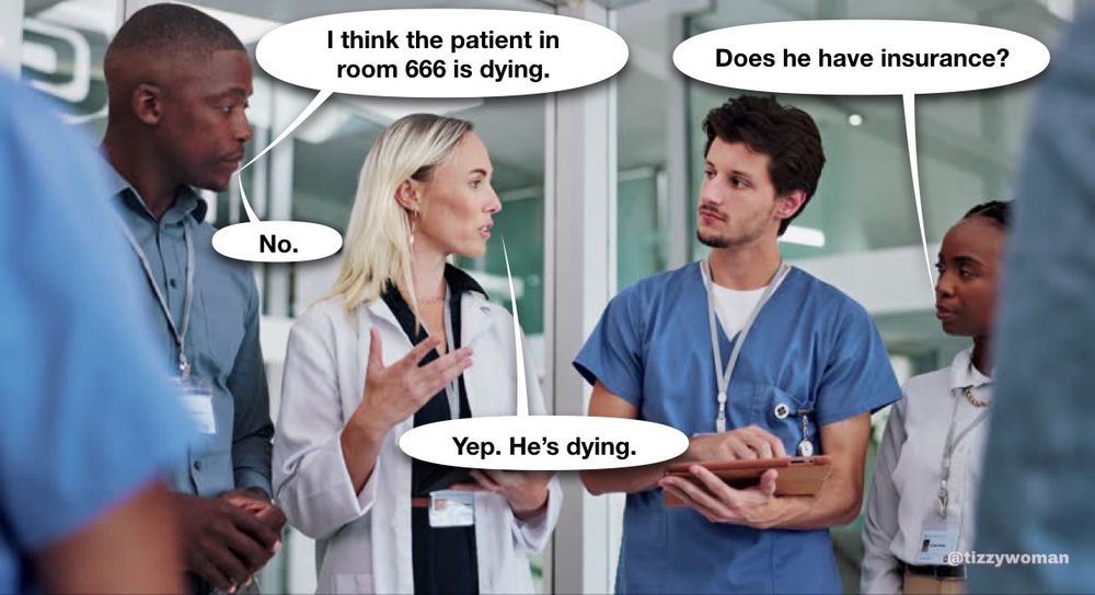 Doctors and nurses talking:

I think the patient in room 666 is dying.
Does he have insurance?
No.
Yep. He's dying.