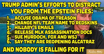 TRUMP ADMIN'S EFFORTS TO DISTRACT YOU FROM THE EPSTEIN FILES:
16-ACCUSE OBAMA OF TREASON
2. CHANGE NFL TEAM NAME TO REDSKINS
HILLARY'S EMAILS
4. RELEASE MLK ASSASSINATION DOCS
SUE MURDOCH, FOX AND WSJ.
6. SAY THEY ARE REOPENING ALCATRAZ AND NOBODY IS FALLING FOR IT