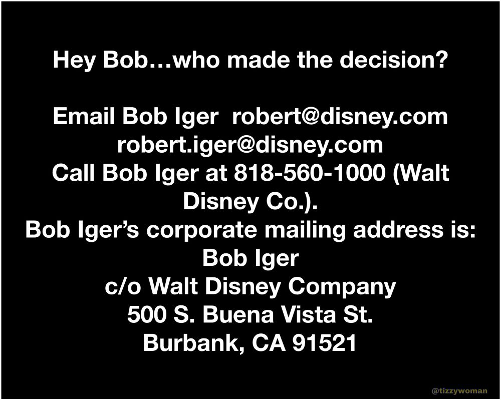 Hey Bob...who made the decision?
Email Bob Iger robert@disney.com
robert.iger@disney.com
Call Bob Iger at 818-560-1000 (Walt
Disney Co.).
Bob Iger's corporate mailing address is:
Bob Iger
c/o Walt Disney Company
500 S. Buena Vista St.
Burbank, CA 91521