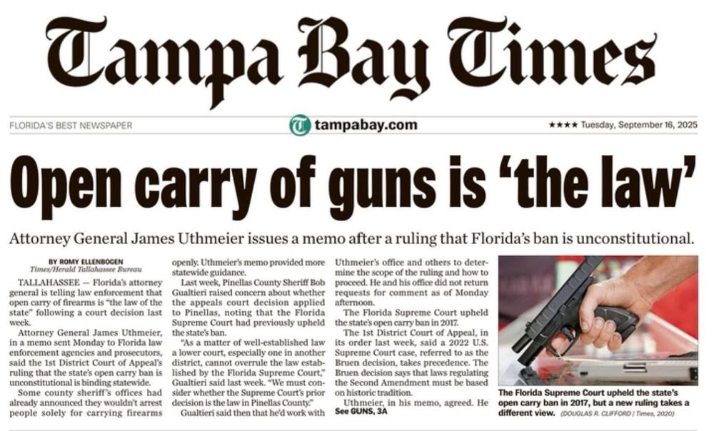 Campa Bau Times
FLORIDA'S BEST NEWSPAPER
tampabay.com
**** Tuesday, September 16, 2025
Open carry of guns is 'the law'
Attorney General James Uthmeier issues a memo after a ruling that Florida's ban is unconstitutional.
BY ROMY ELLENBOGEN
openly. Uthmeier's memo provided more
Uthmeier's office and others to deter-
TALLAHASSEE - Florida's attorney
statewide guidance.
mine the scope of the ruling and bow to
Last week, Pinellas County Sheriff Bob proceed. He and his office did not return
general is telling law enforcement that
Gualtieri raised concern about whether
requests for comment as of Monday
state" following a court decision last
weck
to Pinellas, noting that the Florida
The Florida Supreme Court upheld
Supreme Court had previously upheld
the state's open carry ban in 2017.
in a memo sent Monday to Florida law enforcement agencies and prosecutors,
"As a matter of well-established law a lower court, especially one in another
its order last weck, said a 2022 U.S.
Supreme Court case, referred to as the
ruling that the state's open carry ban is
lished by the Florida Supreme Court,"
Bruen decision, takes procedence. The Bruen decision says that laws regulating
unconstitutional is binding statewide.
Some county sheriff's offices had
Gualtieri said last week. -We must con-sider whether the Supreme Court's prior
the Second Amendment must be based
already announced they wouldn't arrest
decision is the law in Pinellas County
Uthmeier, in his memo, agreed. He