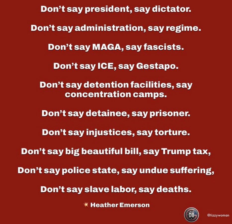 Don't say president, say dictator. Don't say administration, say regime. Don't say MAGA, say fascists. Don't say ICE, say Gestapo. Don't say detention facilities, say concentration camps. Don't say detainee, say prisoner. Don't say injustices, say torture. Don't say big beautiful bill, say Trump tax, Don't say police state, say undue suffering, Don't say slave labor, say deaths. * Heather Emerson