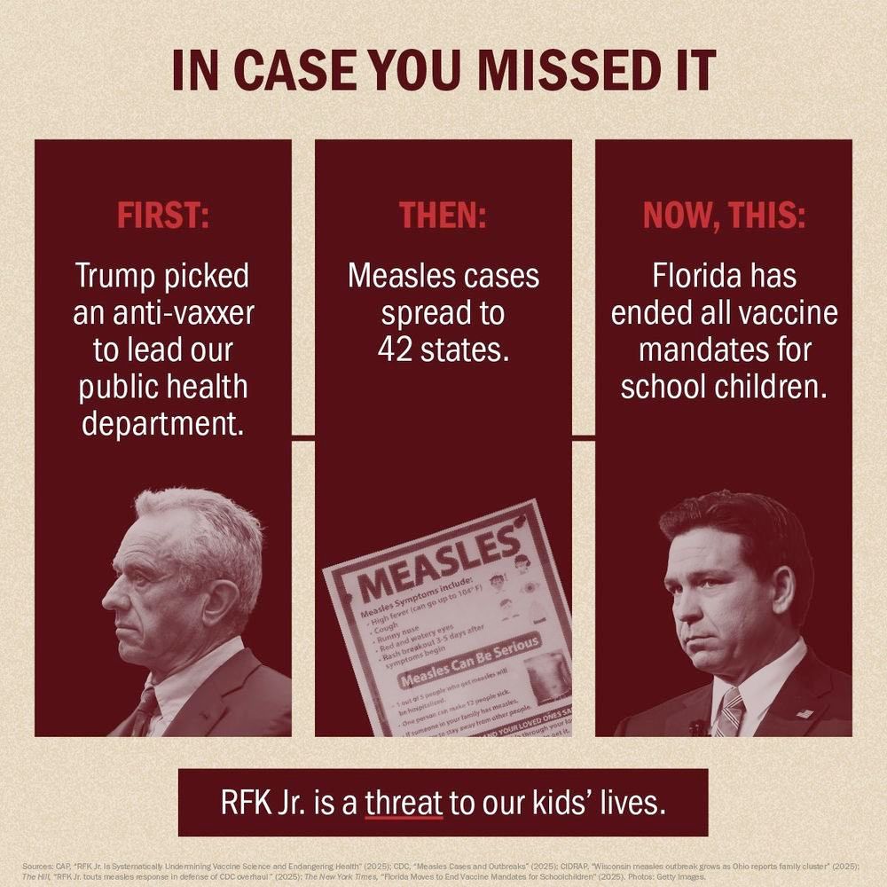 IN CASE YOU MISSED IT FIRST: Trump picked an anti-vaxxer to lead our public health department. THEN: Measles cases spread to 42 states. NOW, THIS: Florida has ended all vaccine mandates for school children. MEASLES* RFK Jr. is a threat to our kids' lives.