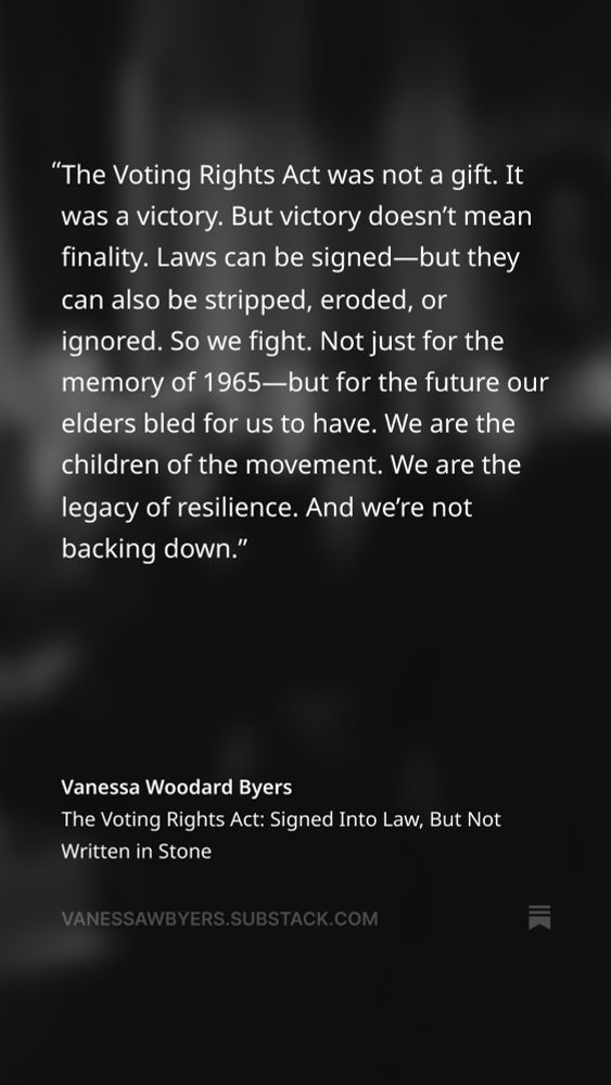 "The Voting Rights Act was not a gift. It was a victory. But victory doesn't mean finality. Laws can be signed-but they can also be stripped, eroded, or ignored. So we fight. Not just for the memory of 1965—but for the future our elders bled for us to have. We are the children of the movement. We are the legacy of resilience. And we're not backing down."
Vanessa Woodard Byers
The Voting Rights Act: Signed Into Law, But Not Written in Stone
VANESSAWBYERS.SUBSTACK.COM