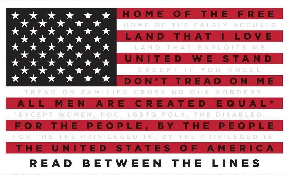 On the US flag:

HOME OF THE FREE HOME OF THE FALSLY ACCUSED LAND THAT I LOVE LAND THAT EXPLOITS ME
UNITED WE STAND
IF I
DON'T TREAD ON ME
TREAD ON FAMILIES CROSSING OUR BORDERS
ALL MEN ARE CREATED EQUAL* EXCEPT WOMEN, POC, LGBTQ FOLX, THE DISABLED..
FOR THE PEOPLE, BY THE PEOPLE FOR THE THE PRIVILEGED 1%, BY THE PRIVILEGED 1% THE UNITED STATES OF AMERICA READ BETWEEN THE LINES