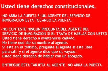 Usted tiene derechos constitucionales. -NO ABRA LA PUERTA SI UN AGENTE DEL SERVICIO DE INMIGRACION ESTA TOCANDO LA PUERTA. -NO CONTESTE NINGUN PREGUNTA DEL AGENTE DEL SERVICIO DE INMGIRACION SI EL TRATA DE HABLAR CON USTED Usted tiene derecho a mantenerse callado. No tiene que dar su nombre al agente. Si esta en el trabajo, pregunte al agente si esta libre para salir y si el agente dice que si, váyase. usted tiene derecho de hablar con un abogado. ENTREGUE ESTA TARJETA AL AGENTE. NO ABRA LA PUERTA