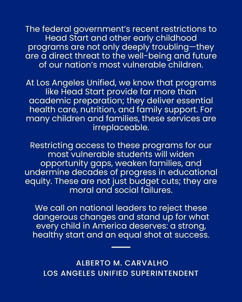 The federal government's recent restrictions to Head Start and other early childhood programs are not only deeply troubling-they are a direct threat to the well-being and future of our nation's most vulnerable children.
At Los Angeles Unified, we know that programs like Head Start provide far more than academic preparation; they deliver essential health care, nutrition, and family support. For many children and families, these services are irreplaceable.
Restricting access to these programs for our most vulnerable students will widen opportunity gaps, weaken families, and undermine decades of progress in educational equity. These are not just budget cuts; they are moral and social failures.
We call on national leaders to reject these dangerous changes and stand up for what every child in America deserves: a strong, healthy start and an equal shot at success.
ALBERTO M. CARVALHO
LOS ANGELES UNIFIED SUPERINTENDENT