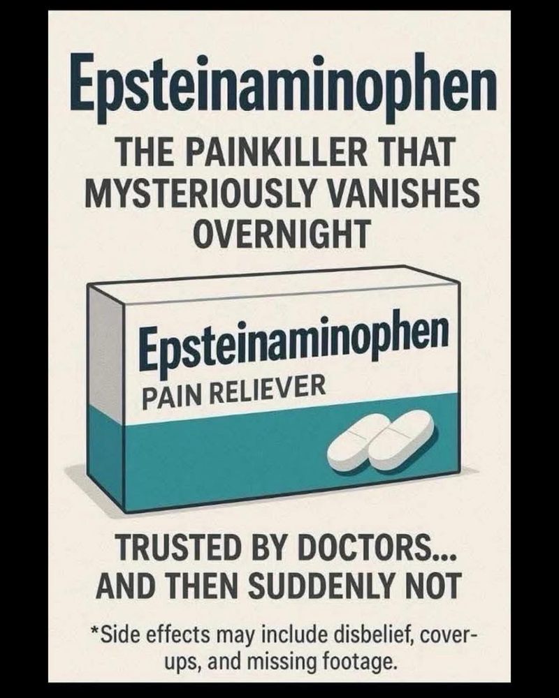 Epsteinaminophen
THE PAINKILLER THAT MYSTERIOUSLY VANISHES
OVERNIGHT
Epsteinaminophen
PAIN RELIEVER
TRUSTED BY DOCTORS...
AND THEN SUDDENLY NOT
*Side effects may include disbelief, cover-ups, and missing footage.