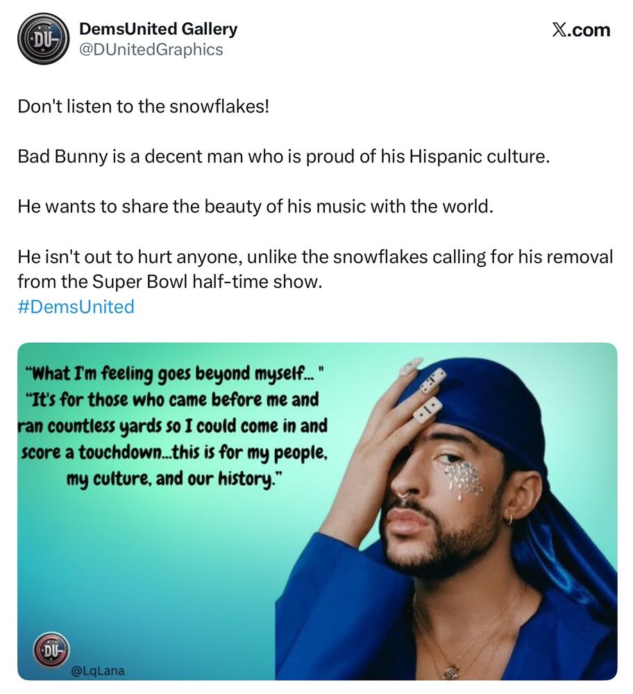 DemsUnited Gallery @DUnitedGraphics
X.com
Don't listen to the snowflakes!
Bad Bunny is a decent man who is proud of his Hispanic culture.
He wants to share the beauty of his music with the world.
He isn't out to hurt anyone, unlike the snowflakes calling for his removal from the Super Bowl half-time show.
#DemsUnited
"What I'm feeling goes beyond myself..."
"It's for those who came before me and ran countless yards so I could come in and score a touchdown...this is for my people, my culture, and our history."