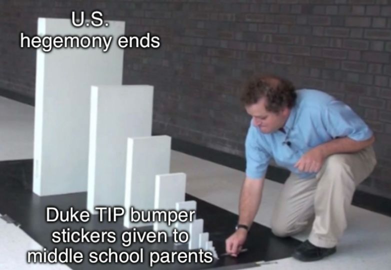 Domino meme with the text:

U.S.
hegemony ends (at the largest and last domino$ 

Duke TIP bumper stickers given to middle school parents (at the smallest and beginning domino)