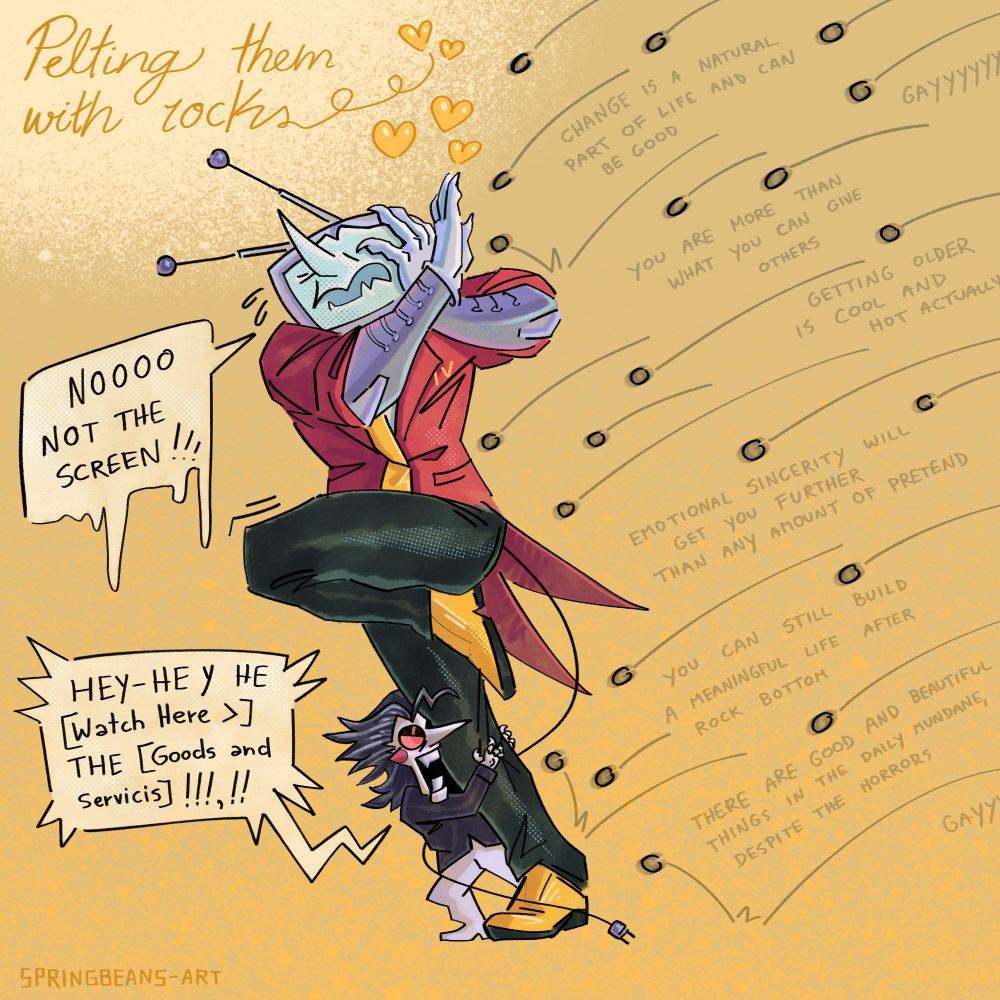 Digital illustration fan art of Tenna and Spamton from the video game Deltarune, post chapter 3. The title written in the top left of the image reads “Pelting them with rocks ❤️❤️❤️”. The two are shown trying to avoid a barrage of pebbles, Tenna covering his face with his hands and with one leg raised up defensively and screaming “nooo not the screen!” While Spamton cowers behind Tenna’s other leg, clutching at it and angrily exclaiming “hey-hey watch here the goods and services!” (Speech quirk removed for text to speech accessibility). Snippets of text can be seen between the pebbles, with the intention that each rock is some kind of hard truth the author wants to force on the characters. Some of the text for Tenna reads - “change is a natural part of life” and “you are more that what you can do for others”, while the ones heading for Spamton say things like “emotional sincerity will get you further than any amount of pretend” and “there are good and beautiful things in the daily mundane”. Both of them also have incoming rocks saying “gayyyy”. 