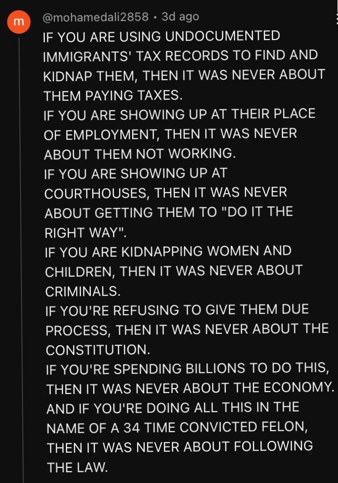 If you are using undocumented immigrants' tax records to find and kidnap them, then it was never about them paying taxes.
If you are showing up at their place of employment, then it was never about them not working. 
If you are showing up at courthouses, then it was never about getting them to "do it the right way." 
If you are kidnapping women and children, then it was never about criminals. 
If you're refusing to give them due process, then it was never about the constitution.
If you're spending billions to do this, then it was never about the economy. 
And if you're doing all this in the name of a 34 time convicted felon, then it was never about following the law.