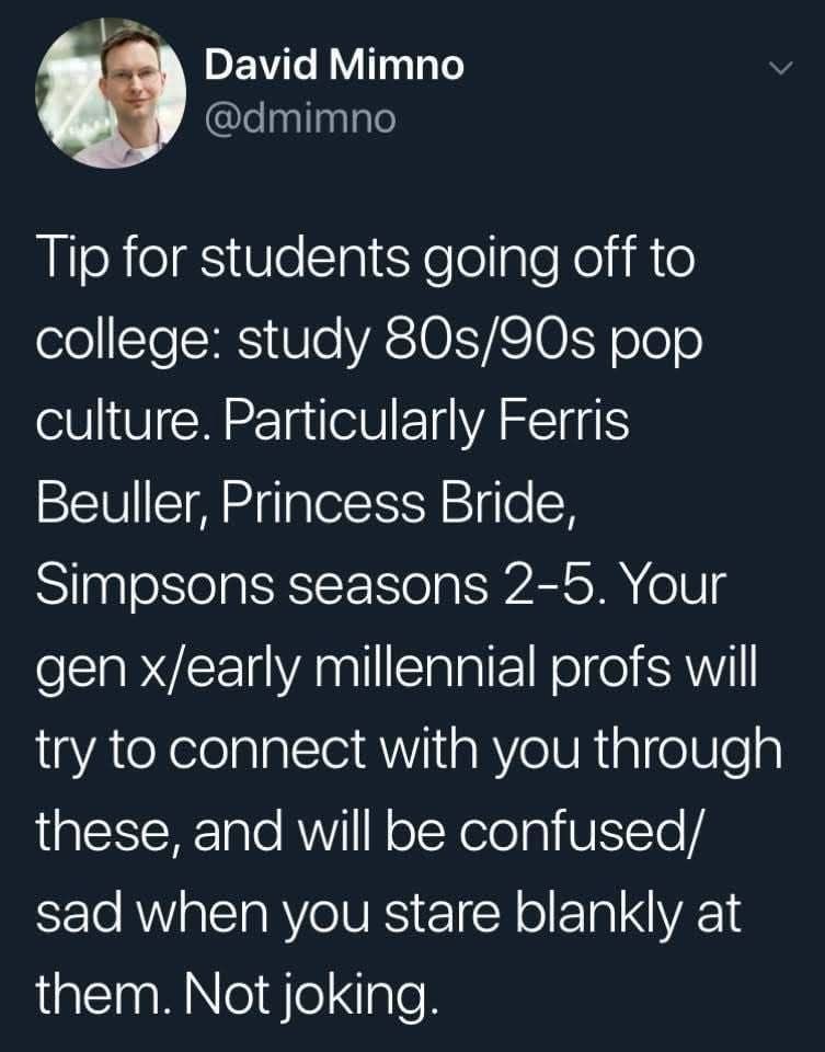 The image is a tweet from David Mimno (@dmimno) that reads:

"Tip for students going off to college: study 80s/90s pop culture. Particularly Ferris Bueller, Princess Bride, Simpsons seasons 2-5. Your gen x/early millennial profs will try to connect with you through these, and will be confused/sad when you stare blankly at them. Not joking."

