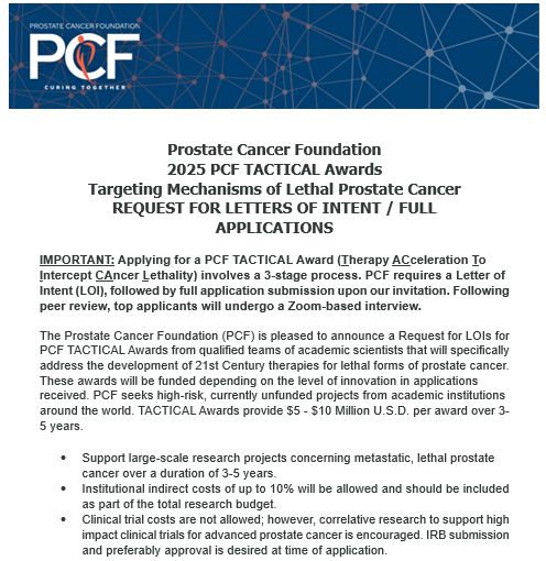 Prostate Cancer Foundation
2025 PCF TACTICAL Awards
Targeting Mechanisms of Lethal Prostate Cancer
REQUEST FOR LETTERS OF INTENT / FULL
APPLICATIONS 

IMPORTANT: Applying for a PCF TACTICAL Award (Therapy ACceleration To Intercept CAncer Lethality) involves a 3-stage process. PCF requires a Letter of Intent (LOI), followed by full application submission upon our invitation. Following peer review, top applicants will undergo a Zoom-based interview.

The Prostate Cancer Foundation (PCF) is pleased to announce a Request for LOIs for PCF TACTICAL Awards from qualified teams of academic scientists that will specifically address the development of 21st Century therapies for lethal forms of prostate cancer. These awards will be funded depending on the level of innovation in applications received. PCF seeks high-risk, currently unfunded projects from academic institutions around the world. TACTICAL Awards provide $5 - $10 Million U.S.D. per award over 3-5 years. 
•	Support large-scale research projects concerning metastatic, lethal prostate cancer over a duration of 3-5 years.
•	Institutional indirect costs of up to 10% will be allowed and should be included as part of the total research budget.
•	Clinical trial costs are not allowed; however, correlative research to support high impact clinical trials for advanced prostate cancer is encouraged. IRB submission and preferably approval is desired at time of application.

