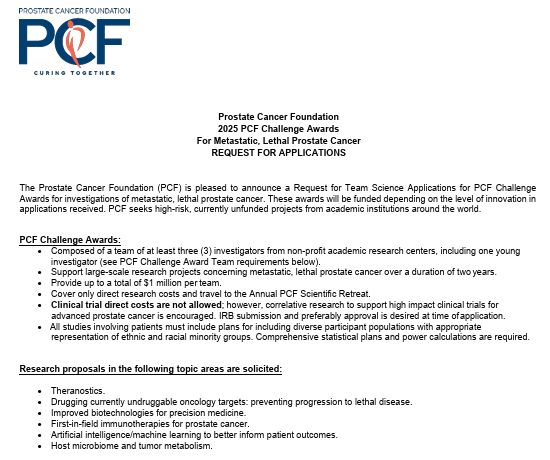 Prostate Cancer Foundation 2025 PCF Challenge Awards For Metastatic, Lethal Prostate Cancer REQUEST FOR APPLICATIONS The Prostate Cancer Foundation (PCF) is pleased to announce a Request for Team Science Applications for PCF Challenge Awards for investigations of metastatic, lethal prostate cancer. These awards will be funded depending on the level of innovation in applications received. PCF seeks high-risk, currently unfunded projects from academic institutions around the world. PCF Challenge Awards: • Composed of a team of at least three (3) investigators from non-profit academic research centers, including one young investigator (see PCF Challenge Award Team requirements below). • Support large-scale research projects concerning metastatic, lethal prostate cancer over a duration of two years. • Provide up to a total of $1 million per team. • Cover only direct research costs and travel to the Annual PCF Scientific Retreat. • Clinical trial direct costs are not allowed; however, correlative research to support high impact clinical trials for advanced prostate cancer is encouraged. IRB submission and preferably approval is desired at time of application. • All studies involving patients must include plans for including diverse participant populations with appropriate representation of ethnic and racial minority groups. Comprehensive statistical plans and power calculations are required. Research proposals in the following topic areas are solicited: • Theranostics. • Drugging currently undruggable oncology targets: preventing progression to lethal disease. • Improved biotechnologies for precision medicine. • First-in-field immunotherapies for prostate cancer. • Artificial intelligence/machine learning to better inform patient outcomes. • Host microbiome and tumor metabolism. 