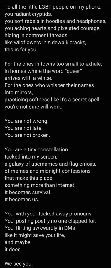 To all the little LGBT people on my phone,
you radiant cryptids,
you soft rebels in hoodies and headphones,
you aching hearts and pixelated courage
hiding in comment threads
like wildflowers in sidewalk cracks,
this is for you.

For the ones in towns too small to exhale,
in homes where the word "queer"
arrives with a wince.
For the ones who whisper their names
into mirrors, 
practicing softness like it's a secret spell
you're not sure will work.

You are not wrong.
You are not late.
You are not broken.

You are a tiny constellation
tucked into my screen,
a galaxy of usernames and flag emojis,
of memes and midnight confessions
that make this place
something more than the internet.
It becomes survival.
It becomes us.

You, with your tucked away pronouns.
You, posting poetry no one clapped for.
You, flirting awkwardly in DMs
like it might save your life, and maybe,
it does.

We see you.