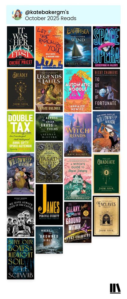 Cover collage from StoryGraph:

It Was Her House First by Cherie Priest
Let This Radicalize You by Kelly Hayes and Mariame Kaba
Earthsea: The Other Wind by Ursula K. LeGuin
Space Opera by Catherynne Valente
A Deadly Education by Naomi Novik
Legends and Lattes by Travis Baldtree
Automatic Noodle by Annalee Newitz
To Be Taught, If Fortunate by Becky Chambers
The Double Tax by Anna Gifty Opoku-Agyeman
Across the Green Grass Fields by Seanan McGuire
The Witch Roads by Kate Elliott
The Dire Days of Willowweep Manor by Shaenon Garrity and Christopher Baldwin
The Nefarious Nights of Willowweep Manor by Shaenon Garrity and Christopher Baldwin
The Jasad Heir by Sara Hashem
A Witch’s Guide to Magical Innkeepping by Sangu Mandanna
The Last Graduate by Naomi Novik 
We Have Always Lived in the Castle by Shirley Jackson
James by Percival Everett
The Galaxy and the Ground Within by Becky Chambers
The Golden Enclaves by Naomi Novik
Bury Our Bones in the Midnight Soil by V.E. Schwab 
Where the Drowned Girls Go by Seanan McGuire



