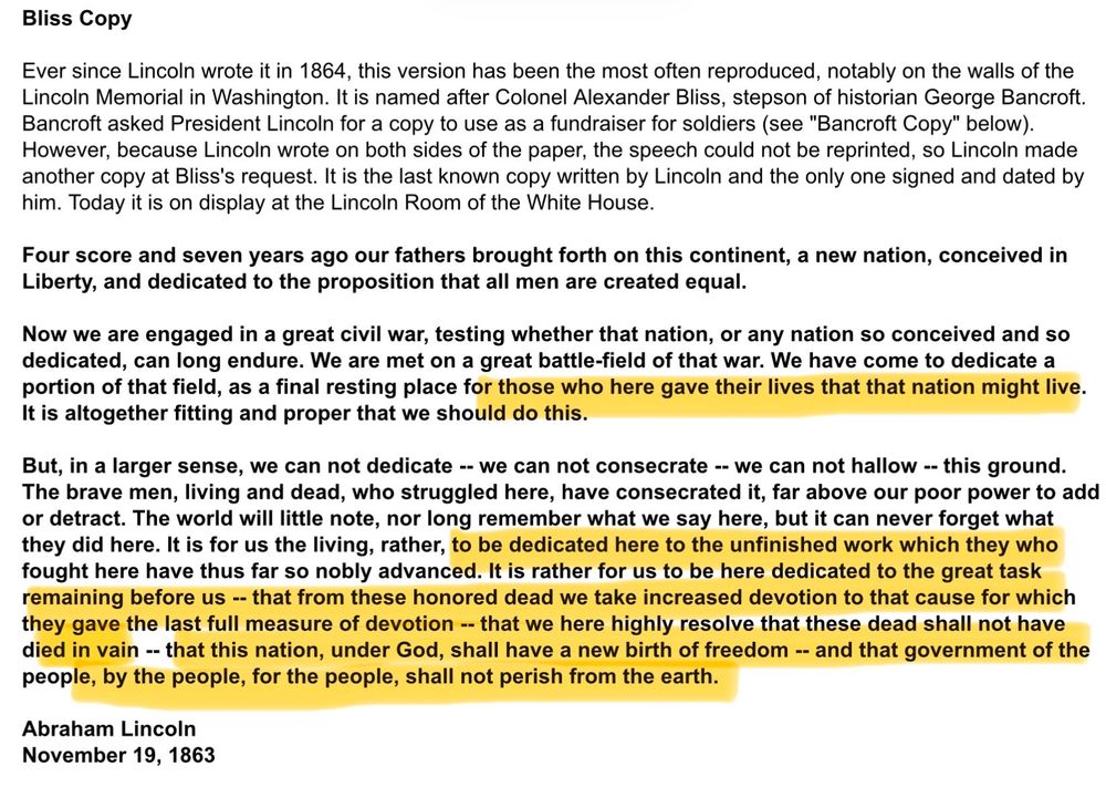 Lincoln’s Gettysburg Address:
“ Bliss Copy
Ever since Lincoln wrote it in 1864, this version has been the most often reproduced, notably on the walls of the Lincoln Memorial in Washington. It is named after Colonel Alexander Bliss, stepson of historian George Bancroft.
Bancroft asked President Lincoln for a copy to use as a fundraiser for soldiers (see "Bancroft Copy" below).
However, because Lincoln wrote on both sides of the paper, the speech could not be reprinted, so Lincoln made another copy at Bliss's request. It is the last known copy written by Lincoln and the only one signed and dated by him. Today it is on display at the Lincoln Room of the White House.
Four score and seven years ago our fathers brought forth on this continent, a new nation, conceived in Liberty, and dedicated to the proposition that all men are created equal.
Now we are engaged in a great civil war, testing whether that nation, or any nation so conceived and so dedicated, can long endure. We are met on a great battle-field of that war. We have come to dedicate a portion of that field, as a final resting place for those who here gave their lives that that nation might live.
It is altogether fitting and proper that we should do this.
But, in a larger sense, we can not dedicate -- we can not consecrate -- we can not hallow -- this ground.
The brave men, living and dead, who struggled here, have consecrated it, far above our poor power to add or detract. The world will little note, nor long remember what we say here, but it can never forget what they did here. It is for us the living, rather, to be dedicated here to the unfinished work which they who fought here have thus far so nobly advanced. It is rather for us to be here dedicated to the great task remaining before us -- that from these honored dead we take increased devotion to that cause for which they gave the last full measure of devotion -- that we here highly resolve that these dead shall not have died in vain -- that this nation, u…