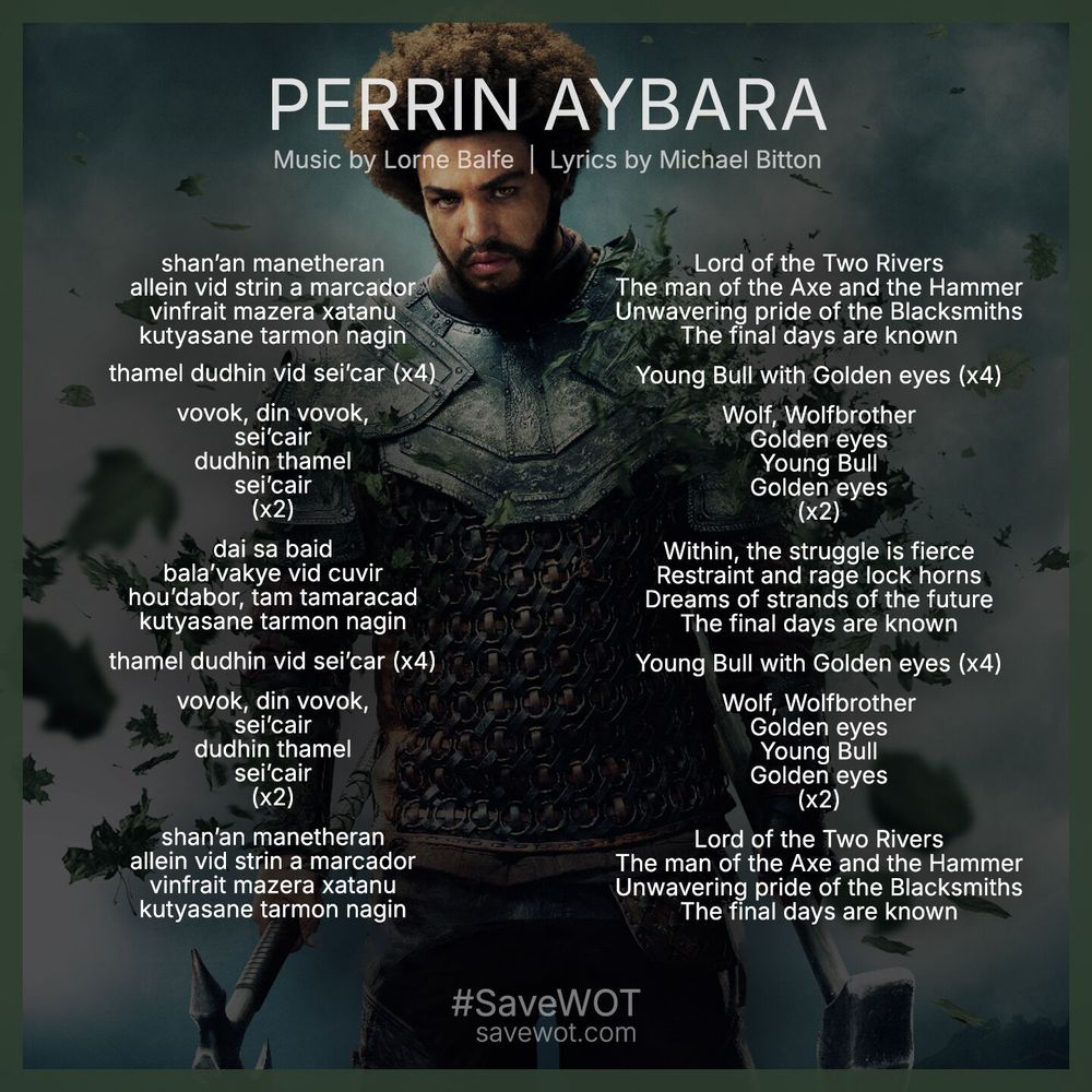Square graphic with English and Old Tongue lyrics for the song "Perrin Aybara" from the season 3 soundtrack of the Wheel of Time. Music by Lorne Balfe. Lyrics by Micahel Bitton. 

English: 
Lord of the Two Rivers
The man of the Axe and the Hammer
Unwavering pride of the Blacksmiths
The final days are known

Young Bull with Golden eyes (x4)

Wolf, Wolfbrother
Golden eyes
Young Bull
Golden eyes
(x2)

Within, the struggle is fierce
Restraint and rage lock horns
Dreams of strands of the future
The final days are known

Young Bull with Golden eyes (x4)

Wolf, Wolfbrother
Golden eyes
Young Bull
Golden eyes
(x2)

Lord of the Two Rivers
The man of the Axe and the Hammer
Unwavering pride of the Blacksmiths
The final days are known

Old tong: 
shan’an manetheran
allein vid strin a marcador
vinfrait mazera xatanu
kutyasane tarmon nagin

thamel dudhin vid sei’car (x4)

vovok, din vovok,
sei’cair
dudhin thamel
sei’cair
(x2)

dai sa baid
bala’vakye vid cuvir
hou’dabor, tam tamaracad
kutyasane tarmon nagin

thamel dudhin vid sei’car (x4)

vovok, din vovok,
sei’cair
dudhin thamel
sei’cair
(x2)

shan’an manetheran
allein vid strin a marcador
vinfrait mazera xatanu
kutyasane tarmon nagin