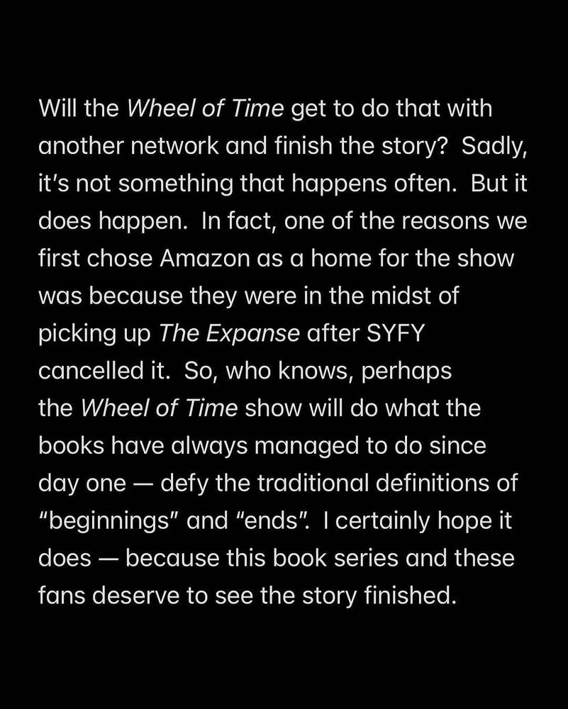 Will the Wheel of Time get to do that with another network and finish the story? Sadly, it's not something that happens often. But it does happen. In fact, one of the reasons we first chose Amazon as a home for the show was because they were in the midst of picking up The Expanse after SYFY cancelled it. So, who knows, perhaps the Wheel of Time show will do what the books have always managed to do since day one - defy the traditional definitions of "beginnings" and "ends". I certainly hope it does - because this book series and these fans deserve to see the story finished.