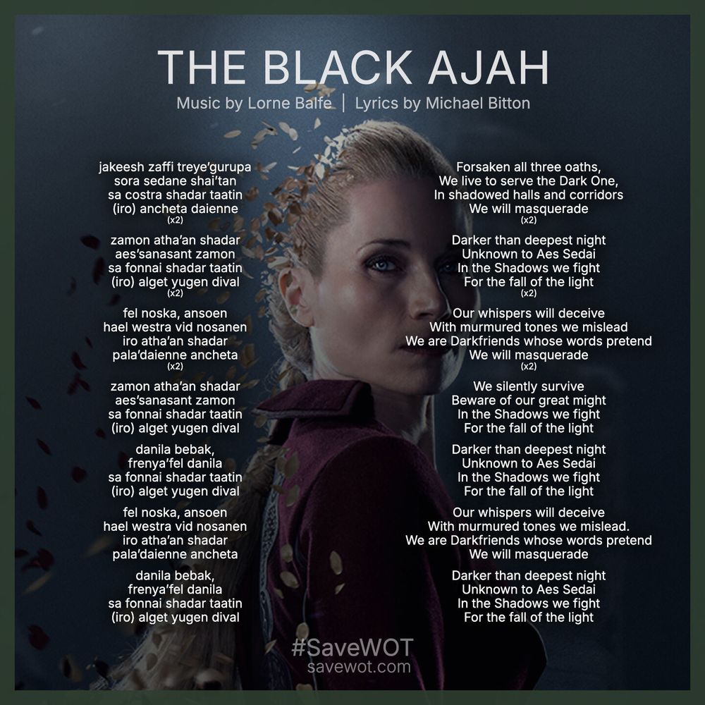 The Black Ajah song lyrics from season 3 of The Wheel of Time. Music by Lorne Balfe and lyrics by Michael Bitton. The background is Kate Fleetwood as Liandrin. English: Forsaken all three oaths, We live to serve the Dark One, In shadowed halls and corridors. We will masquerade. Darker than deepest night. Unknown to Aes Sedai. In the Shadows we fight.
For the fall of the light. Our whispers will deceive With murmured tones we mislead. We are Darkfriends whose words pretend. We will masquerade. We silently survive
Beware of our great might. In the Shadows we fight. For the fall of the light. Darker than deepest night. Unknown to Aes Sedai. In the Shadows we fight. For the fall of the light. Our whispers will deceive. With murmured tones we mislead. We are Darkfriends whose words pretend. We will masquerade. Darker than deepest night. Unknown to Aes Sedai. In the Shadows we fight. For the fall of the light. 

Old Tongue: 
jakeesh zaffi treye’gurupa
sora sedane shai’tan
sa costra shadar taatin
(iro) ancheta daienne
(x2)
zamon atha’an shadar
aes’sanasant zamon
sa fonnai shadar taatin
(iro) alget yugen dival
(x2)
fel noska, ansoen
hael westra vid nosanen
iro atha’an shadar
pala’daienne ancheta
(x2)
zamon atha’an shadar
aes’sanasant zamon
sa fonnai shadar taatin
(iro) alget yugen dival
danila bebak,
frenya’fel danila
sa fonnai shadar taatin
(iro) alget yugen dival
fel noska, ansoen
hael westra vid nosanen
iro atha’an shadar
pala’daienne ancheta
danila bebak,
frenya’fel danila
sa fonnai shadar taatin
(iro) alget yugen dival