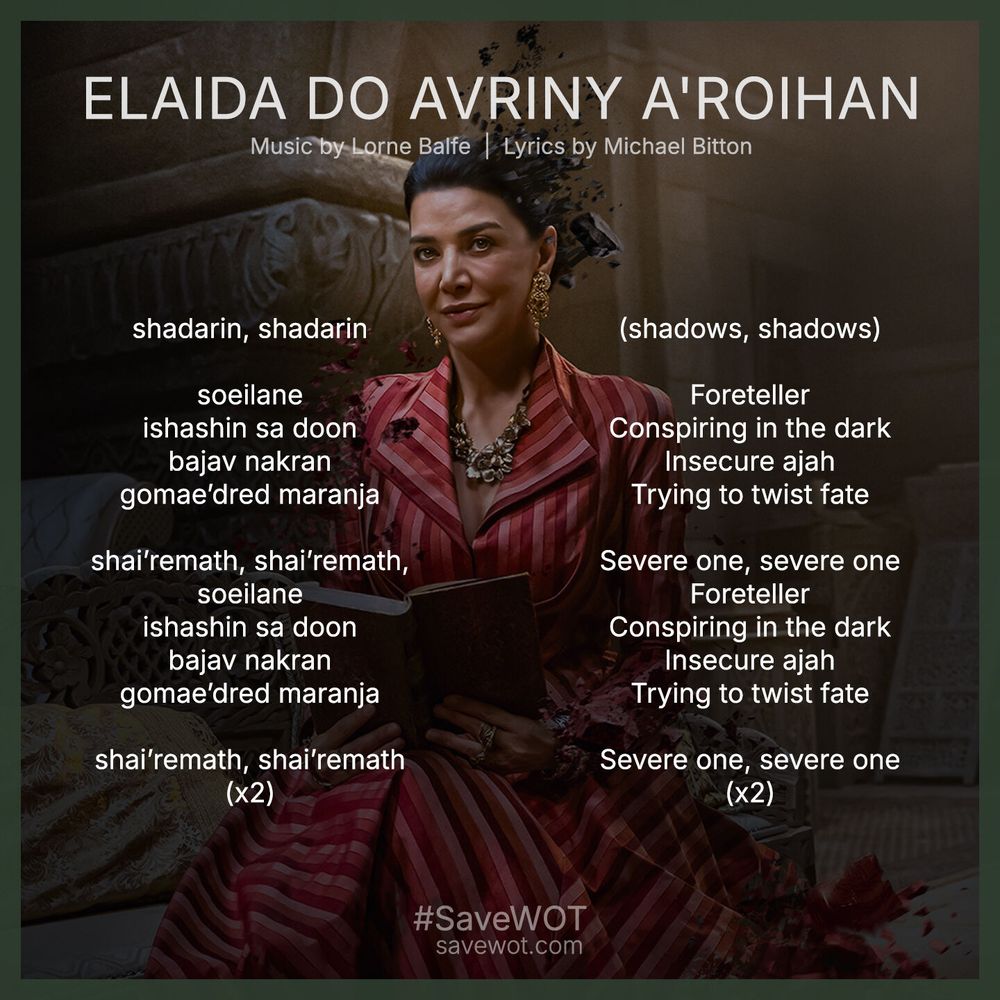 Lyrics to the Elaida song from The Wheel of Time Season 3 soundtrack. Shohreh Aghdashloo in a red dress holding a book makes up the background of the graphic. English lyrics: (shadows, shadows). Foreteller. Conspiring in the dark. Insecure ajah
Trying to twist fate. Severe one, severe one. Foreteller. Conspiring in the dark. Insecure ajah. Trying to twist fate. Severe one, severe one. 
Old Tongue lyrics: shadarin, shadarin
soeilane
ishashin sa doon
bajav nakran
gomae’dred maranja
shai’remath, shai’remath,
soeilane
ishashin sa doon
bajav nakran
gomae’dred maranja
shai’remath, shai’remath, (x2)