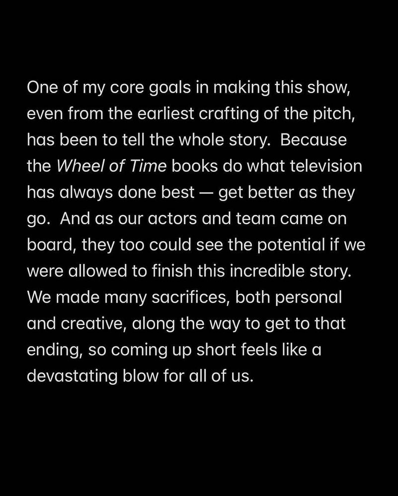 One of my core goals in making this show, even from the earliest crafting of the pitch, has been to tell the whole story. Because the Wheel of Time books do what television has always done best - get better as they go. And as our actors and team came on board, they too could see the potential if we were allowed to finish this incredible story.

We made many sacrifices, both personal and creative, along the way to get to that ending, so coming up short feels like a devastating blow for all of us.