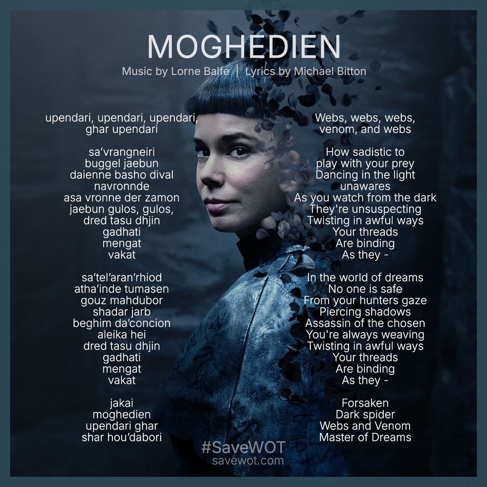 Moghedien song lyrics. English: Webs, webs, webs,
venom, and webs.

How sadistic to play with your prey. Dancing in the light unawares. As you watch from the dark. They're unsuspecting. Twisting in awful ways. Your threads Are binding As they -
In the world of dreams No one is safe From your hunters gaze. Piercing shadows.
Assassin of the chosen. You're always weaving. Twisting in awful ways. Your threads Are binding As they. Forsaken. Dark spider. Webs and Venom. 
Master of Dreams. 

Old Tongue: upendari, upendari, upendari,
ghar upendari

sa’vrangneiri
buggel jaebun
daienne basho dival
navronnde
asa vronne der zamon
jaebun gulos, gulos,
dred tasu dhjin
gadhati
mengat
vakat

sa’tel’aran’rhiod
atha’inde tumasen
gouz mahdubor
shadar jarb
beghim da’concion
aleika hei
dred tasu dhjin
gadhati
mengat
vakat

jakai
moghedien
upendari ghar
shar hou’dabori
