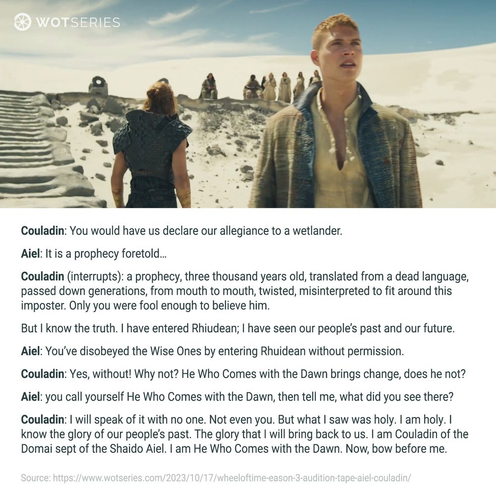 Image from The Wheel of Time Season 3, featuring Josha Stradowski as Rand al’Thor. Rand stands in a desert landscape, wearing a tan shirt and a weathered coat, with a determined expression. In the background, Couladin and other Aiel warriors and others are gathered near stone steps in the barren desert. Below the image is this dialogue:

Couladin: ‘You would have us declare our allegiance to a wetlander.’
Aiel: ‘It is a prophecy foretold…’
Couladin (interrupts): ‘A prophecy, three thousand years old, translated from a dead language, passed down generations, from mouth to mouth, twisted, misinterpreted to fit around this imposter. Only you were fool enough to believe him. But I know the truth. I have entered Rhuidean; I have seen our people’s past and our future.’
Aiel: ‘You’ve disobeyed the Wise Ones by entering Rhuidean without permission.’
Couladin: ‘Yes, without! Why not? He Who Comes with the Dawn brings change, does he not?’
Aiel: ‘You call yourself He Who Comes with the Dawn, then tell me, what did you see there?’
Couladin: ‘I will speak of it with no one. Not even you. But what I saw was holy. I am holy. I know the glory of our people’s past. The glory that I will bring back to us. I am Couladin of the Domai sept of the Shaido Aiel. I am He Who Comes with the Dawn. Now, bow before me.’