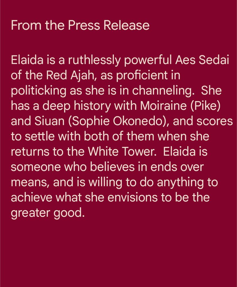 From the press release: Elaida is a ruthlessly powerful Aes Sedai of the Red Ajah, as proficient in politicking as she is in channeling.  She has a deep history with Moiraine (Pike) and Siuan (Sophie Okonedo), and scores to settle with both of them when she returns to the White Tower.  Elaida is someone who believes in ends over means, and is willing to do anything to achieve what she envisions to be the greater good.







