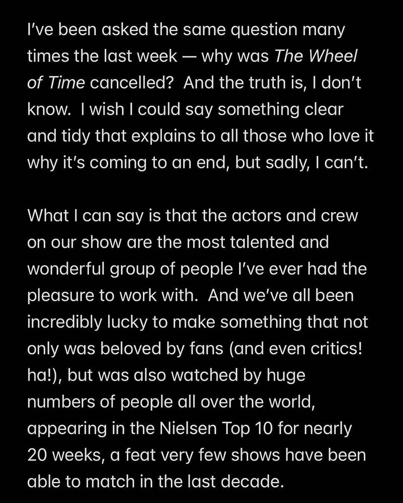 I've been asked the same question many times the last week - why was The Wheel of Time cancelled? And the truth is, I don't know. I wish I could say something clear and tidy that explains to all those who love it why it's coming to an end, but sadly, I can't.

What I can say is that the actors and crew on our show are the most talented and wonderful group of people I've ever had the pleasure to work with. And we've all been incredibly lucky to make something that not only was beloved by fans (and even critics! ha!), but was also watched by huge numbers of people all over the world, appearing in the Nielsen Top 10 for nearly 20 weeks, a feat very few shows have been able to match in the last decade.