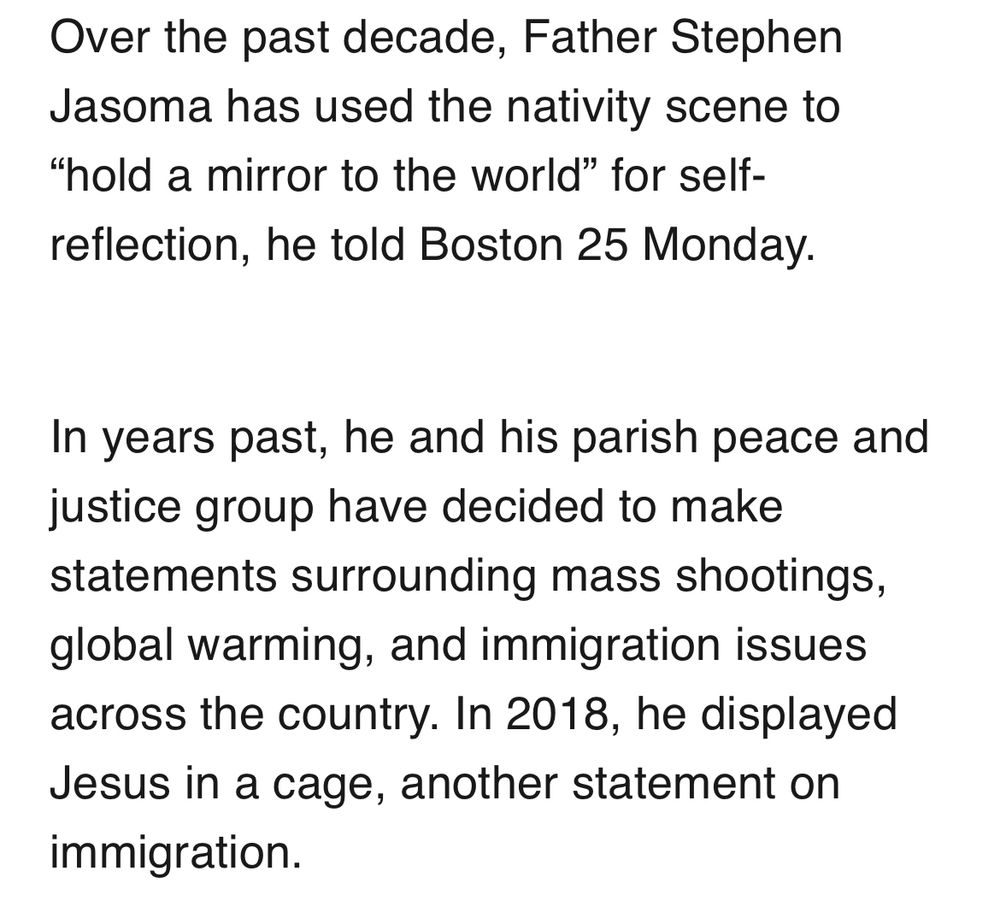 “Over the past decade, Father Stephen Jasoma has used the nativity scene to
"hold a mirror to the world" for self-reflection, he told Boston 25 Monday.
In years past, he and his parish peace and justice group have decided to make statements surrounding mass shootings, global warming, and immigration issues across the country. In 2018, he displayed Jesus in a cage, another statement on immigration.”