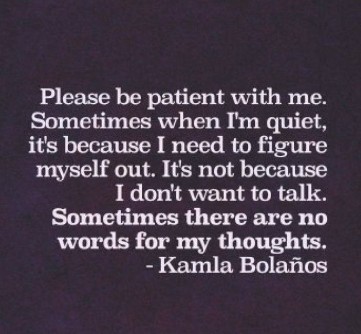 Dark purple background with white text.

Text reads:  please be patient with me. Sometimes when I'm quiet it's because I need to figure myself out. It's not because I don't want to talk. Sometimes there are no words for my thoughts - (quote by) Kamla Bolanos